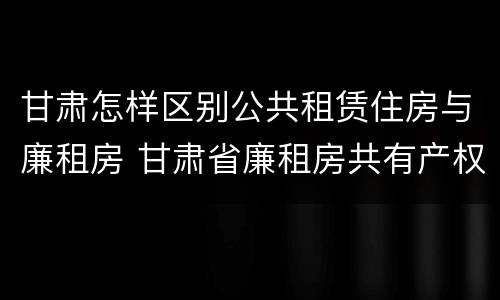 甘肃怎样区别公共租赁住房与廉租房 甘肃省廉租房共有产权管理办法