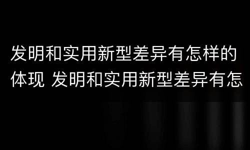 发明和实用新型差异有怎样的体现 发明和实用新型差异有怎样的体现和意义