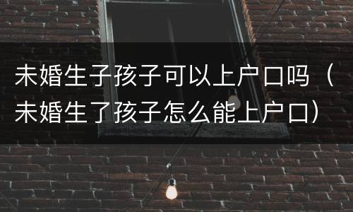 未婚生子孩子可以上户口吗（未婚生了孩子怎么能上户口）