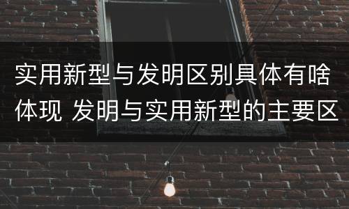 实用新型与发明区别具体有啥体现 发明与实用新型的主要区别