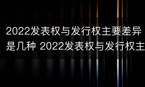 2022发表权与发行权主要差异是几种 2022发表权与发行权主要差异是几种情况