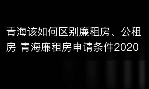 青海该如何区别廉租房、公租房 青海廉租房申请条件2020
