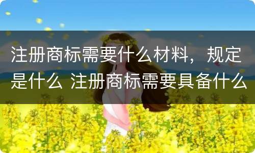 注册商标需要什么材料，规定是什么 注册商标需要具备什么条件