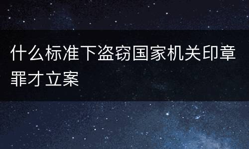 什么标准下盗窃国家机关印章罪才立案
