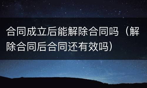 合同成立后能解除合同吗（解除合同后合同还有效吗）