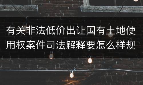 有关非法低价出让国有土地使用权案件司法解释要怎么样规定