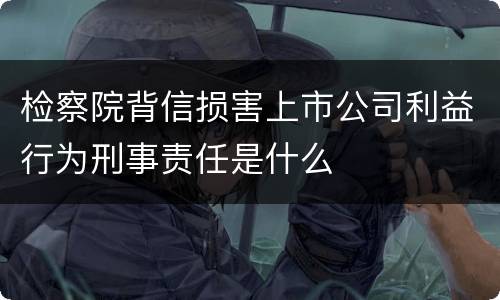检察院背信损害上市公司利益行为刑事责任是什么