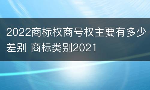 2022商标权商号权主要有多少差别 商标类别2021