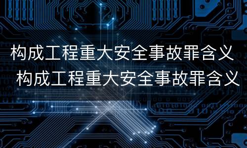 构成工程重大安全事故罪含义 构成工程重大安全事故罪含义是