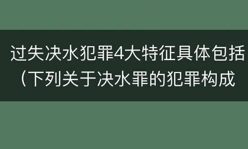 过失决水犯罪4大特征具体包括（下列关于决水罪的犯罪构成表述错误的有）