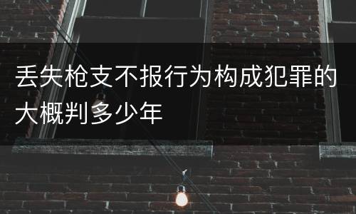 丢失枪支不报行为构成犯罪的大概判多少年