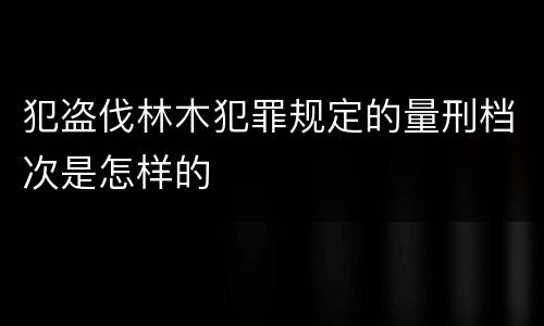 犯盗伐林木犯罪规定的量刑档次是怎样的