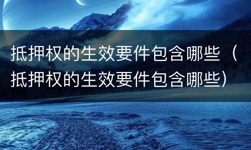 抵押权的生效要件包含哪些（抵押权的生效要件包含哪些）
