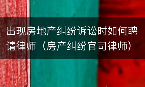 出现房地产纠纷诉讼时如何聘请律师（房产纠纷官司律师）