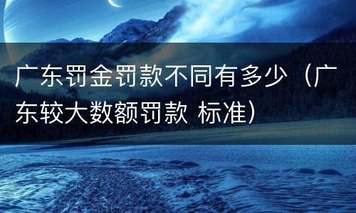 广东罚金罚款不同有多少（广东较大数额罚款 标准）