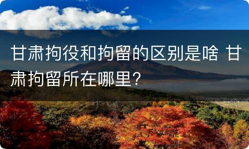 甘肃拘役和拘留的区别是啥 甘肃拘留所在哪里?