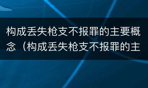 构成丢失枪支不报罪的主要概念（构成丢失枪支不报罪的主要概念为）
