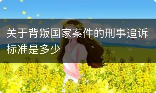 关于背叛国家案件的刑事追诉标准是多少