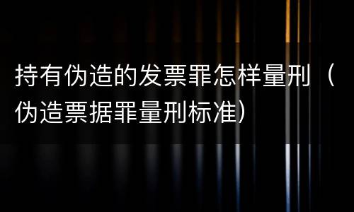 持有伪造的发票罪怎样量刑（伪造票据罪量刑标准）