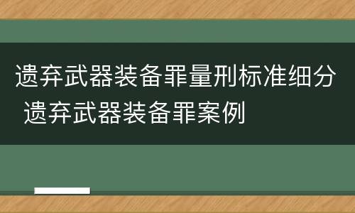 遗弃武器装备罪量刑标准细分 遗弃武器装备罪案例