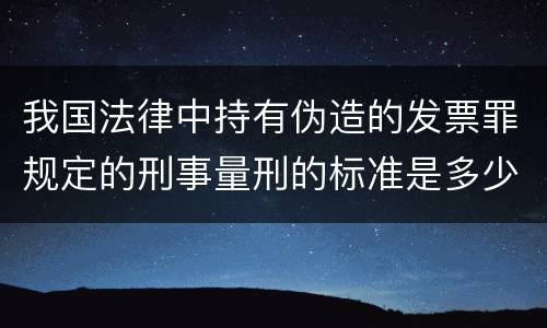 我国法律中持有伪造的发票罪规定的刑事量刑的标准是多少
