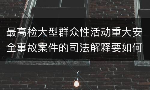 最高检大型群众性活动重大安全事故案件的司法解释要如何规定