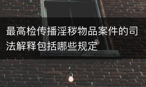最高检传播淫秽物品案件的司法解释包括哪些规定