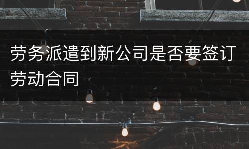 劳务派遣到新公司是否要签订劳动合同
