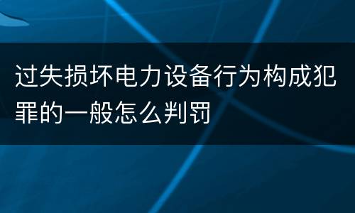 过失损坏电力设备行为构成犯罪的一般怎么判罚