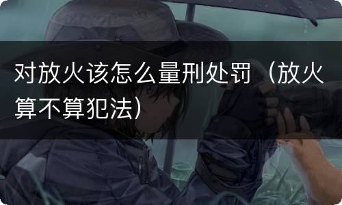 对放火该怎么量刑处罚（放火算不算犯法）