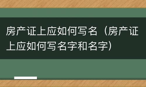 房产证上应如何写名（房产证上应如何写名字和名字）