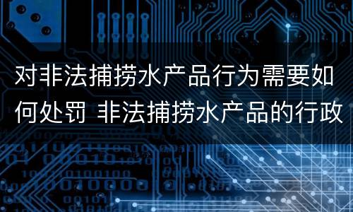 对非法捕捞水产品行为需要如何处罚 非法捕捞水产品的行政处罚