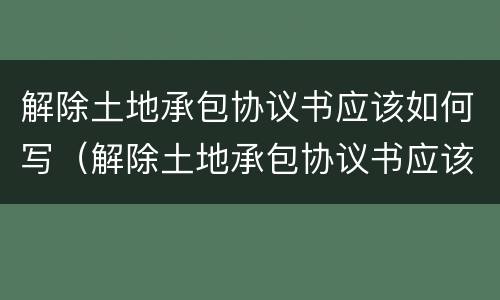 解除土地承包协议书应该如何写（解除土地承包协议书应该如何写呢）