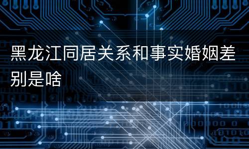黑龙江同居关系和事实婚姻差别是啥