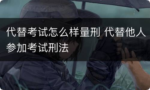 代替考试怎么样量刑 代替他人参加考试刑法