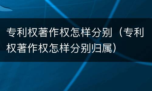 专利权著作权怎样分别（专利权著作权怎样分别归属）