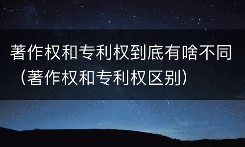 著作权和专利权到底有啥不同（著作权和专利权区别）