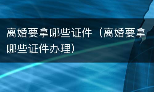 离婚要拿哪些证件（离婚要拿哪些证件办理）