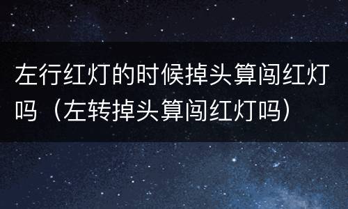 左行红灯的时候掉头算闯红灯吗（左转掉头算闯红灯吗）