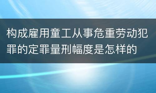 构成雇用童工从事危重劳动犯罪的定罪量刑幅度是怎样的