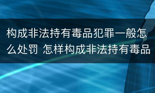 构成非法持有毒品犯罪一般怎么处罚 怎样构成非法持有毒品罪