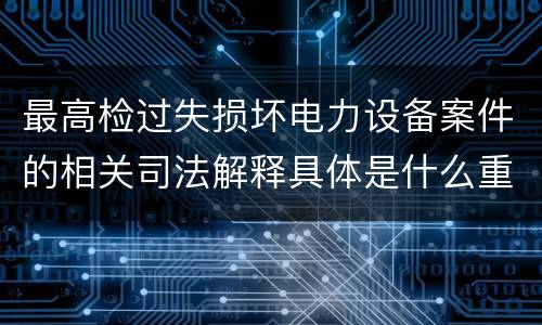 最高检过失损坏电力设备案件的相关司法解释具体是什么重要内容