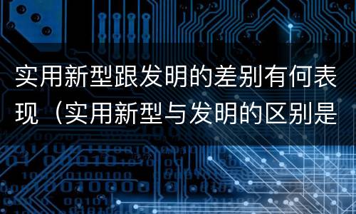 实用新型跟发明的差别有何表现（实用新型与发明的区别是什么）