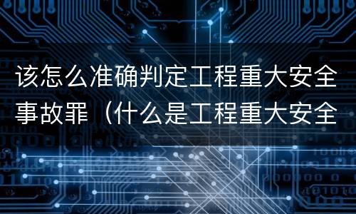 该怎么准确判定工程重大安全事故罪（什么是工程重大安全事故罪?）