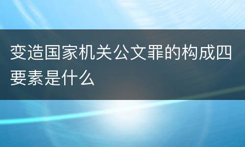 变造国家机关公文罪的构成四要素是什么