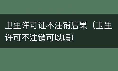 卫生许可证不注销后果（卫生许可不注销可以吗）