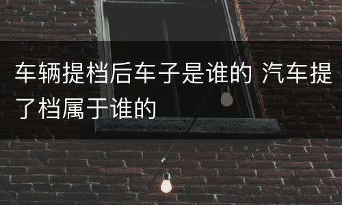 车辆提档后车子是谁的 汽车提了档属于谁的