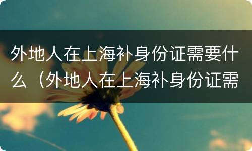 外地人在上海补身份证需要什么（外地人在上海补身份证需要什么条件）