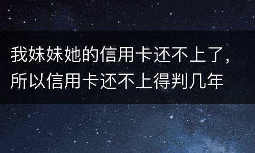 我妹妹她的信用卡还不上了，所以信用卡还不上得判几年