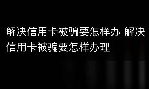 解决信用卡被骗要怎样办 解决信用卡被骗要怎样办理